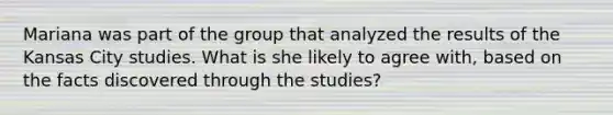 Mariana was part of the group that analyzed the results of the Kansas City studies. What is she likely to agree with, based on the facts discovered through the studies?