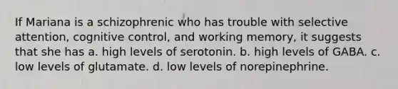 If Mariana is a schizophrenic who has trouble with selective attention, cognitive control, and working memory, it suggests that she has a. high levels of serotonin. b. high levels of GABA. c. low levels of glutamate. d. low levels of norepinephrine.