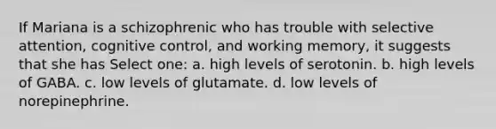 If Mariana is a schizophrenic who has trouble with selective attention, cognitive control, and working memory, it suggests that she has Select one: a. high levels of serotonin. b. high levels of GABA. c. low levels of glutamate. d. low levels of norepinephrine.