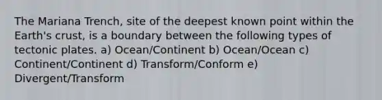 The Mariana Trench, site of the deepest known point within the Earth's crust, is a boundary between the following types of tectonic plates. a) Ocean/Continent b) Ocean/Ocean c) Continent/Continent d) Transform/Conform e) Divergent/Transform