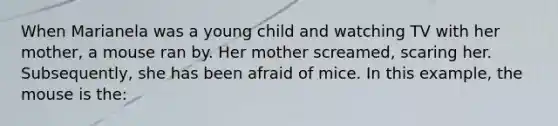 When Marianela was a young child and watching TV with her mother, a mouse ran by. Her mother screamed, scaring her. Subsequently, she has been afraid of mice. In this example, the mouse is the: