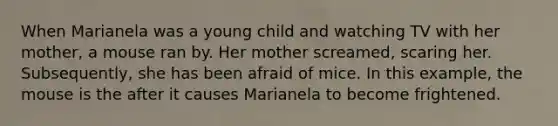 When Marianela was a young child and watching TV with her mother, a mouse ran by. Her mother screamed, scaring her. Subsequently, she has been afraid of mice. In this example, the mouse is the after it causes Marianela to become frightened.