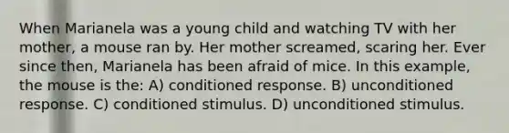 When Marianela was a young child and watching TV with her mother, a mouse ran by. Her mother screamed, scaring her. Ever since then, Marianela has been afraid of mice. In this example, the mouse is the: A) conditioned response. B) unconditioned response. C) conditioned stimulus. D) unconditioned stimulus.