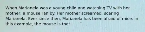 When Marianela was a young child and watching TV with her mother, a mouse ran by. Her mother screamed, scaring Marianela. Ever since then, Marianela has been afraid of mice. In this example, the mouse is the: