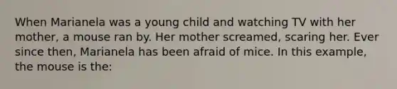 When Marianela was a young child and watching TV with her mother, a mouse ran by. Her mother screamed, scaring her. Ever since then, Marianela has been afraid of mice. In this example, the mouse is the: