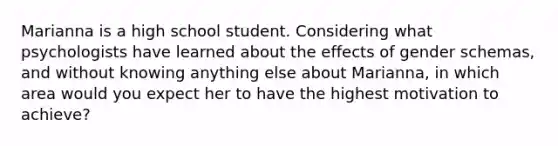 Marianna is a high school student. Considering what psychologists have learned about the effects of gender schemas, and without knowing anything else about Marianna, in which area would you expect her to have the highest motivation to achieve?