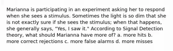 Marianna is participating in an experiment asking her to respond when she sees a stimulus. Sometimes the light is so dim that she is not exactly sure if she sees the stimulus; when that happens, she generally says, "Yes, I saw it." According to Signal Detection theory, what should Marianna have more of? a. more hits b. more correct rejections c. more false alarms d. more misses