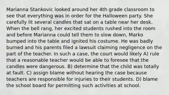 Marianna Stankovic looked around her 4th grade classroom to see that everything was in order for the Halloween party. She carefully lit several candles that sat on a table near her desk. When the bell rang, her excited students rushed into the room and before Marianna could tell them to slow down, Marko bumped into the table and ignited his costume. He was badly burned and his parents filed a lawsuit claiming negligence on the part of the teacher. In such a case, the court would likely A) rule that a reasonable teacher would be able to foresee that the candles were dangerous. B) determine that the child was totally at fault. C) assign blame without hearing the case because teachers are responsible for injuries to their students. D) blame the school board for permitting such activities at school.