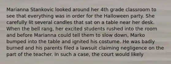 Marianna Stankovic looked around her 4th grade classroom to see that everything was in order for the Halloween party. She carefully lit several candles that sat on a table near her desk. When the bell rang, her excited students rushed into the room and before Marianna could tell them to slow down, Marko bumped into the table and ignited his costume. He was badly burned and his parents filed a lawsuit claiming negligence on the part of the teacher. In such a case, the court would likely