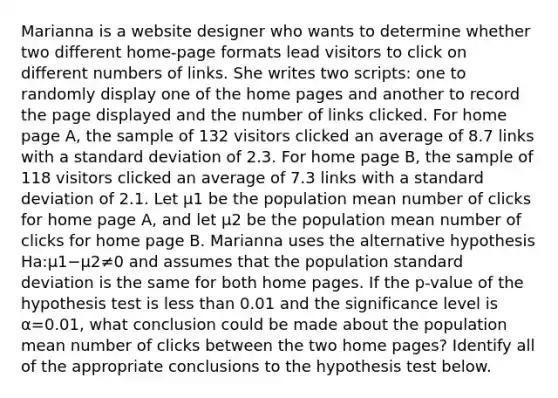 Marianna is a website designer who wants to determine whether two different home-page formats lead visitors to click on different numbers of links. She writes two scripts: one to randomly display one of the home pages and another to record the page displayed and the number of links clicked. For home page A, the sample of 132 visitors clicked an average of 8.7 links with a <a href='https://www.questionai.com/knowledge/kqGUr1Cldy-standard-deviation' class='anchor-knowledge'>standard deviation</a> of 2.3. For home page B, the sample of 118 visitors clicked an average of 7.3 links with a standard deviation of 2.1. Let μ1 be the population mean number of clicks for home page A, and let μ2 be the population mean number of clicks for home page B. Marianna uses the alternative hypothesis Ha:μ1−μ2≠0 and assumes that the population standard deviation is the same for both home pages. If the p-value of the hypothesis test is <a href='https://www.questionai.com/knowledge/k7BtlYpAMX-less-than' class='anchor-knowledge'>less than</a> 0.01 and the significance level is α=0.01, what conclusion could be made about the population mean number of clicks between the two home pages? Identify all of the appropriate conclusions to the hypothesis test below.