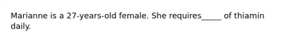 Marianne is a 27-years-old female. She requires_____ of thiamin daily.