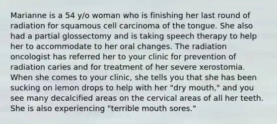 Marianne is a 54 y/o woman who is finishing her last round of radiation for squamous cell carcinoma of the tongue. She also had a partial glossectomy and is taking speech therapy to help her to accommodate to her oral changes. The radiation oncologist has referred her to your clinic for prevention of radiation caries and for treatment of her severe xerostomia. When she comes to your clinic, she tells you that she has been sucking on lemon drops to help with her "dry mouth," and you see many decalcified areas on the cervical areas of all her teeth. She is also experiencing "terrible mouth sores."