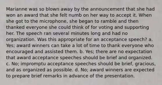 Marianne was so blown away by the announcement that she had won an award that she felt numb on her way to accept it. When she got to the microphone, she began to ramble and then thanked everyone she could think of for voting and supporting her. The speech ran several minutes long and had no organization. Was this appropriate for an acceptance speech? a. Yes; award winners can take a lot of time to thank everyone who encouraged and assisted them. b. Yes; there are no expectation that award acceptance speeches should be brief and organized. c. No; impromptu acceptance speeches should be brief, gracious, and as organized as possible. d. No; award winners are expected to prepare brief remarks in advance of the presentation.