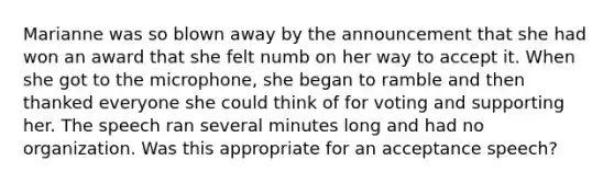 Marianne was so blown away by the announcement that she had won an award that she felt numb on her way to accept it. When she got to the microphone, she began to ramble and then thanked everyone she could think of for voting and supporting her. The speech ran several minutes long and had no organization. Was this appropriate for an acceptance speech?