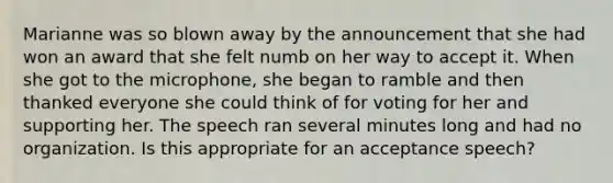 Marianne was so blown away by the announcement that she had won an award that she felt numb on her way to accept it. When she got to the microphone, she began to ramble and then thanked everyone she could think of for voting for her and supporting her. The speech ran several minutes long and had no organization. Is this appropriate for an acceptance speech?