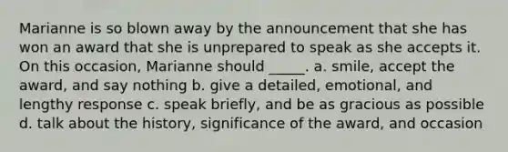 Marianne is so blown away by the announcement that she has won an award that she is unprepared to speak as she accepts it. On this occasion, Marianne should _____. a. smile, accept the award, and say nothing b. give a detailed, emotional, and lengthy response c. speak briefly, and be as gracious as possible d. talk about the history, significance of the award, and occasion