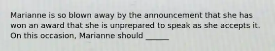 Marianne is so blown away by the announcement that she has won an award that she is unprepared to speak as she accepts it. On this occasion, Marianne should ______