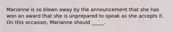 Marianne is so blown away by the announcement that she has won an award that she is unprepared to speak as she accepts it. On this occasion, Marianne should _____.