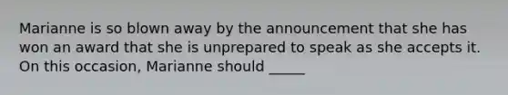 Marianne is so blown away by the announcement that she has won an award that she is unprepared to speak as she accepts it. On this occasion, Marianne should _____