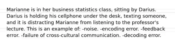 Marianne is in her business statistics class, sitting by Darius. Darius is holding his cellphone under the desk, texting someone, and it is distracting Marianne from listening to the professor's lecture. This is an example of: -noise. -encoding error. -feedback error. -failure of cross-cultural communication. -decoding error.