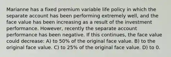 Marianne has a fixed premium variable life policy in which the separate account has been performing extremely well, and the face value has been increasing as a result of the investment performance. However, recently the separate account performance has been negative. If this continues, the face value could decrease: A) to 50% of the original face value. B) to the original face value. C) to 25% of the original face value. D) to 0.