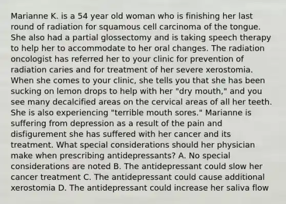 Marianne K. is a 54 year old woman who is finishing her last round of radiation for squamous cell carcinoma of the tongue. She also had a partial glossectomy and is taking speech therapy to help her to accommodate to her oral changes. The radiation oncologist has referred her to your clinic for prevention of radiation caries and for treatment of her severe xerostomia. When she comes to your clinic, she tells you that she has been sucking on lemon drops to help with her "dry mouth," and you see many decalcified areas on the cervical areas of all her teeth. She is also experiencing "terrible mouth sores." Marianne is suffering from depression as a result of the pain and disfigurement she has suffered with her cancer and its treatment. What special considerations should her physician make when prescribing antidepressants? A. No special considerations are noted B. The antidepressant could slow her cancer treatment C. The antidepressant could cause additional xerostomia D. The antidepressant could increase her saliva flow