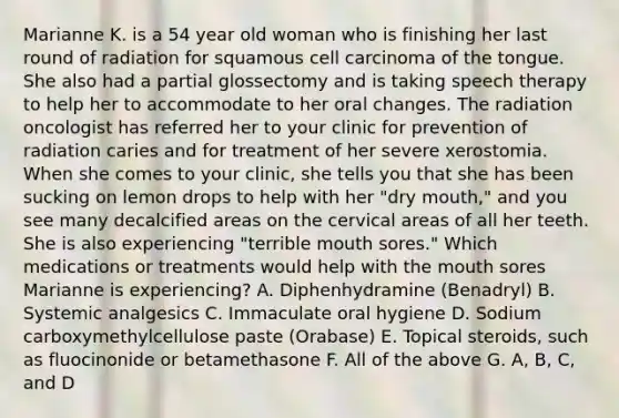 Marianne K. is a 54 year old woman who is finishing her last round of radiation for squamous cell carcinoma of the tongue. She also had a partial glossectomy and is taking speech therapy to help her to accommodate to her oral changes. The radiation oncologist has referred her to your clinic for prevention of radiation caries and for treatment of her severe xerostomia. When she comes to your clinic, she tells you that she has been sucking on lemon drops to help with her "dry mouth," and you see many decalcified areas on the cervical areas of all her teeth. She is also experiencing "terrible mouth sores." Which medications or treatments would help with the mouth sores Marianne is experiencing? A. Diphenhydramine (Benadryl) B. Systemic analgesics C. Immaculate oral hygiene D. Sodium carboxymethylcellulose paste (Orabase) E. Topical steroids, such as fluocinonide or betamethasone F. All of the above G. A, B, C, and D