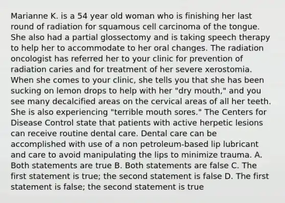 Marianne K. is a 54 year old woman who is finishing her last round of radiation for squamous cell carcinoma of the tongue. She also had a partial glossectomy and is taking speech therapy to help her to accommodate to her oral changes. The radiation oncologist has referred her to your clinic for prevention of radiation caries and for treatment of her severe xerostomia. When she comes to your clinic, she tells you that she has been sucking on lemon drops to help with her "dry mouth," and you see many decalcified areas on the cervical areas of all her teeth. She is also experiencing "terrible mouth sores." The Centers for Disease Control state that patients with active herpetic lesions can receive routine dental care. Dental care can be accomplished with use of a non petroleum-based lip lubricant and care to avoid manipulating the lips to minimize trauma. A. Both statements are true B. Both statements are false C. The first statement is true; the second statement is false D. The first statement is false; the second statement is true