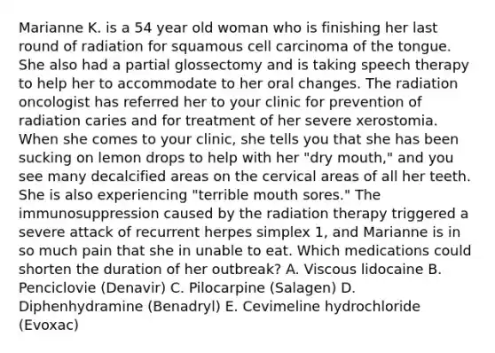 Marianne K. is a 54 year old woman who is finishing her last round of radiation for squamous cell carcinoma of the tongue. She also had a partial glossectomy and is taking speech therapy to help her to accommodate to her oral changes. The radiation oncologist has referred her to your clinic for prevention of radiation caries and for treatment of her severe xerostomia. When she comes to your clinic, she tells you that she has been sucking on lemon drops to help with her "dry mouth," and you see many decalcified areas on the cervical areas of all her teeth. She is also experiencing "terrible mouth sores." The immunosuppression caused by the radiation therapy triggered a severe attack of recurrent herpes simplex 1, and Marianne is in so much pain that she in unable to eat. Which medications could shorten the duration of her outbreak? A. Viscous lidocaine B. Penciclovie (Denavir) C. Pilocarpine (Salagen) D. Diphenhydramine (Benadryl) E. Cevimeline hydrochloride (Evoxac)