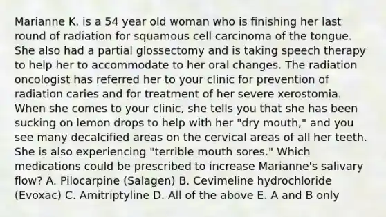 Marianne K. is a 54 year old woman who is finishing her last round of radiation for squamous cell carcinoma of the tongue. She also had a partial glossectomy and is taking speech therapy to help her to accommodate to her oral changes. The radiation oncologist has referred her to your clinic for prevention of radiation caries and for treatment of her severe xerostomia. When she comes to your clinic, she tells you that she has been sucking on lemon drops to help with her "dry mouth," and you see many decalcified areas on the cervical areas of all her teeth. She is also experiencing "terrible mouth sores." Which medications could be prescribed to increase Marianne's salivary flow? A. Pilocarpine (Salagen) B. Cevimeline hydrochloride (Evoxac) C. Amitriptyline D. All of the above E. A and B only