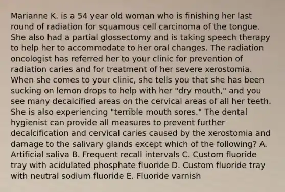 Marianne K. is a 54 year old woman who is finishing her last round of radiation for squamous cell carcinoma of the tongue. She also had a partial glossectomy and is taking speech therapy to help her to accommodate to her oral changes. The radiation oncologist has referred her to your clinic for prevention of radiation caries and for treatment of her severe xerostomia. When she comes to your clinic, she tells you that she has been sucking on lemon drops to help with her "dry mouth," and you see many decalcified areas on the cervical areas of all her teeth. She is also experiencing "terrible mouth sores." The dental hygienist can provide all measures to prevent further decalcification and cervical caries caused by the xerostomia and damage to the salivary glands except which of the following? A. Artificial saliva B. Frequent recall intervals C. Custom fluoride tray with acidulated phosphate fluoride D. Custom fluoride tray with neutral sodium fluoride E. Fluoride varnish