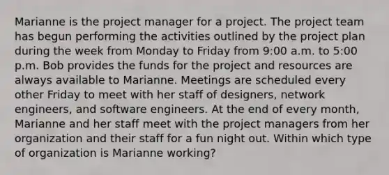 Marianne is the project manager for a project. The project team has begun performing the activities outlined by the project plan during the week from Monday to Friday from 9:00 a.m. to 5:00 p.m. Bob provides the funds for the project and resources are always available to Marianne. Meetings are scheduled every other Friday to meet with her staff of designers, network engineers, and software engineers. At the end of every month, Marianne and her staff meet with the project managers from her organization and their staff for a fun night out. Within which type of organization is Marianne working?