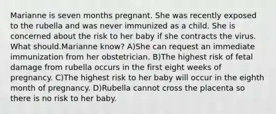 Marianne is seven months pregnant. She was recently exposed to the rubella and was never immunized as a child. She is concerned about the risk to her baby if she contracts the virus. What should.Marianne know? A)She can request an immediate immunization from her obstetrician. B)The highest risk of fetal damage from rubella occurs in the first eight weeks of pregnancy. C)The highest risk to her baby will occur in the eighth month of pregnancy. D)Rubella cannot cross the placenta so there is no risk to her baby.