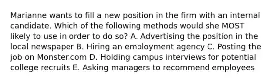 Marianne wants to fill a new position in the firm with an internal candidate. Which of the following methods would she MOST likely to use in order to do so? A. Advertising the position in the local newspaper B. Hiring an employment agency C. Posting the job on Monster.com D. Holding campus interviews for potential college recruits E. Asking managers to recommend employees