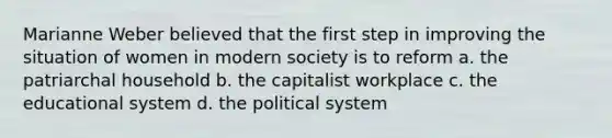 Marianne Weber believed that the first step in improving the situation of women in modern society is to reform a. the patriarchal household b. the capitalist workplace c. the educational system d. the political system