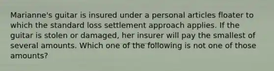 Marianne's guitar is insured under a personal articles floater to which the standard loss settlement approach applies. If the guitar is stolen or damaged, her insurer will pay the smallest of several amounts. Which one of the following is not one of those amounts?