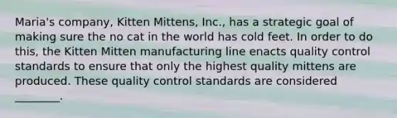 Maria's company, Kitten Mittens, Inc., has a strategic goal of making sure the no cat in the world has cold feet. In order to do this, the Kitten Mitten manufacturing line enacts quality control standards to ensure that only the highest quality mittens are produced. These quality control standards are considered ________.