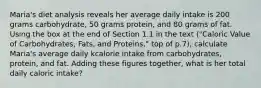 Maria's diet analysis reveals her average daily intake is 200 grams carbohydrate, 50 grams protein, and 80 grams of fat. Using the box at the end of Section 1.1 in the text ("Caloric Value of Carbohydrates, Fats, and Proteins," top of p.7), calculate Maria's average daily kcalorie intake from carbohydrates, protein, and fat. Adding these figures together, what is her total daily caloric intake?