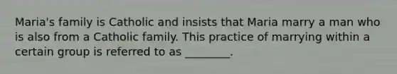 Maria's family is Catholic and insists that Maria marry a man who is also from a Catholic family. This practice of marrying within a certain group is referred to as ________.