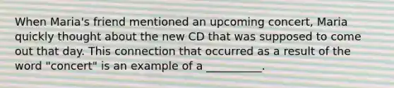 When Maria's friend mentioned an upcoming concert, Maria quickly thought about the new CD that was supposed to come out that day. This connection that occurred as a result of the word "concert" is an example of a __________.