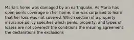 Maria's home was damaged by an earthquake. As Maria has open-perils coverage on her home, she was surprised to learn that her loss was not covered. Which section of a property insurance policy specifies which perils, property, and types of losses are not covered? the conditions the insuring agreement the declarations the exclusions