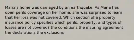 Maria's home was damaged by an earthquake. As Maria has open-perils coverage on her home, she was surprised to learn that her loss was not covered. Which section of a property insurance policy specifies which perils, property, and types of losses are not covered? the conditions the insuring agreement the declarations the exclusions