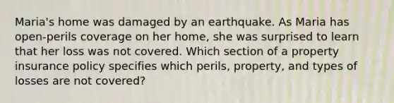 Maria's home was damaged by an earthquake. As Maria has open-perils coverage on her home, she was surprised to learn that her loss was not covered. Which section of a property insurance policy specifies which perils, property, and types of losses are not covered?