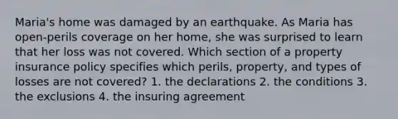 Maria's home was damaged by an earthquake. As Maria has open-perils coverage on her home, she was surprised to learn that her loss was not covered. Which section of a property insurance policy specifies which perils, property, and types of losses are not covered? 1. the declarations 2. the conditions 3. the exclusions 4. the insuring agreement