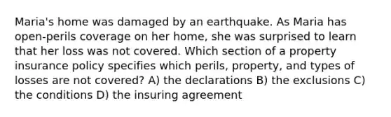 Maria's home was damaged by an earthquake. As Maria has open-perils coverage on her home, she was surprised to learn that her loss was not covered. Which section of a property insurance policy specifies which perils, property, and types of losses are not covered? A) the declarations B) the exclusions C) the conditions D) the insuring agreement