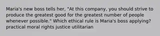 Maria's new boss tells her, "At this company, you should strive to produce the greatest good for the greatest number of people whenever possible." Which ethical rule is Maria's boss applying? practical moral rights justice utilitarian