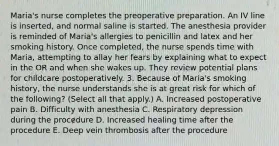 Maria's nurse completes the preoperative preparation. An IV line is inserted, and normal saline is started. The anesthesia provider is reminded of Maria's allergies to penicillin and latex and her smoking history. Once completed, the nurse spends time with Maria, attempting to allay her fears by explaining what to expect in the OR and when she wakes up. They review potential plans for childcare postoperatively. 3. Because of Maria's smoking history, the nurse understands she is at great risk for which of the following? (Select all that apply.) A. Increased postoperative pain B. Difficulty with anesthesia C. Respiratory depression during the procedure D. Increased healing time after the procedure E. Deep vein thrombosis after the procedure