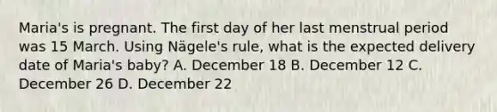 Maria's is pregnant. The first day of her last menstrual period was 15 March. Using Nägele's rule, what is the expected delivery date of Maria's baby? A. December 18 B. December 12 C. December 26 D. December 22