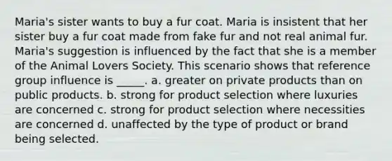 Maria's sister wants to buy a fur coat. Maria is insistent that her sister buy a fur coat made from fake fur and not real animal fur. Maria's suggestion is influenced by the fact that she is a member of the Animal Lovers Society. This scenario shows that reference group influence is _____. a. greater on private products than on public products. b. strong for product selection where luxuries are concerned c. strong for product selection where necessities are concerned d. unaffected by the type of product or brand being selected.