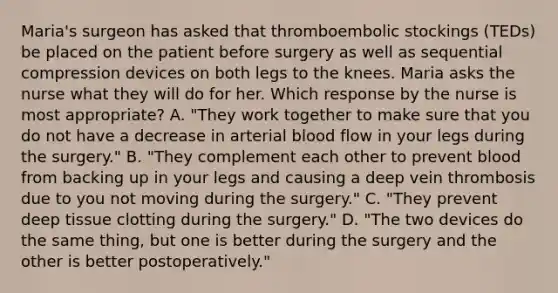 Maria's surgeon has asked that thromboembolic stockings (TEDs) be placed on the patient before surgery as well as sequential compression devices on both legs to the knees. Maria asks the nurse what they will do for her. Which response by the nurse is most appropriate? A. "They work together to make sure that you do not have a decrease in arterial blood flow in your legs during the surgery." B. "They complement each other to prevent blood from backing up in your legs and causing a deep vein thrombosis due to you not moving during the surgery." C. "They prevent deep tissue clotting during the surgery." D. "The two devices do the same thing, but one is better during the surgery and the other is better postoperatively."